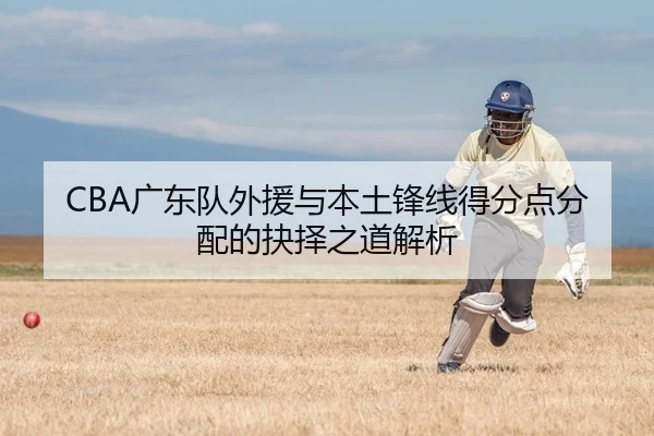 CBA广东队外援与本土锋线得分点分配的抉择之道解析