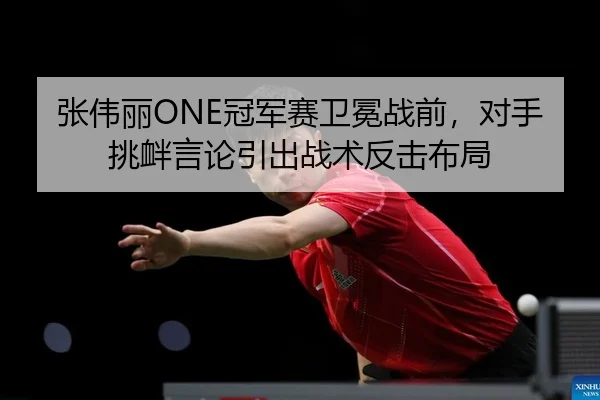 张伟丽ONE冠军赛卫冕战前，对手挑衅言论引出战术反击布局